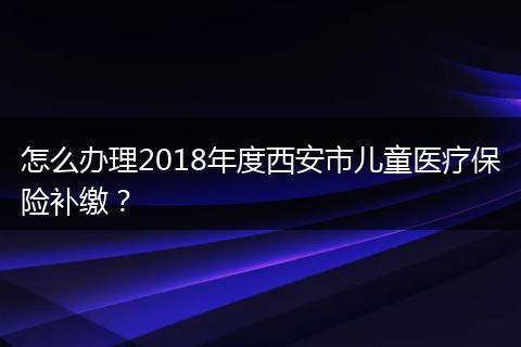 怎么办理2018年度西安市儿童医疗保险补缴？