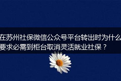 在苏州社保微信公众号平台转出时为什么要求必需到柜台取消灵活就业社保？