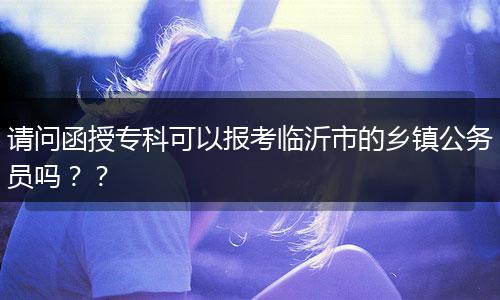 请问函授专科可以报考临沂市的乡镇公务员吗？？