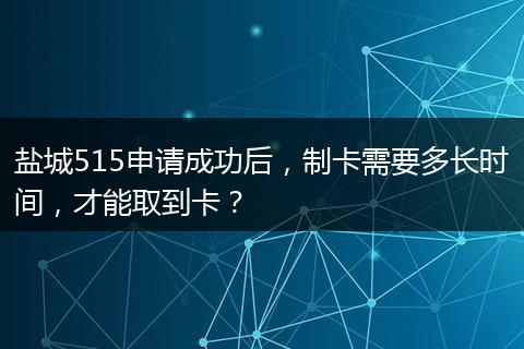 盐城515申请成功后，制卡需要多长时间，才能取到卡？
