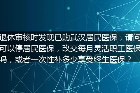 退休审核时发现已购武汉居民医保，请问可以停居民医保，改交每月灵活职工医保吗，或者一次性补多少享受终生医保？
