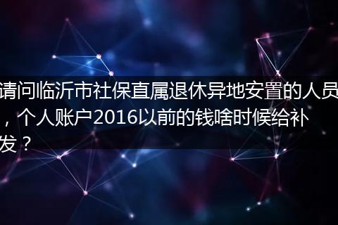 请问临沂市社保直属退休异地安置的人员，个人账户2016以前的钱啥时候给补发？