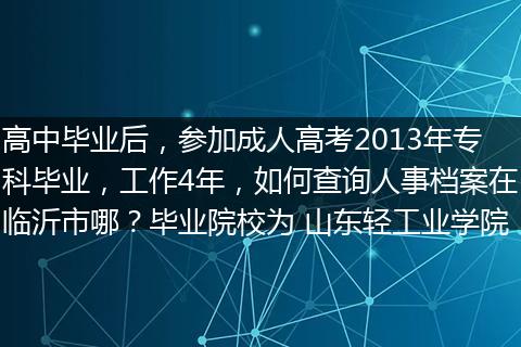 高中毕业后，参加成人高考2013年专科毕业，工作4年，如何查询人事档案在临沂市哪？毕业院校为 山东轻工业学院