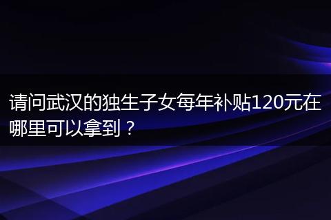 请问武汉的独生子女每年补贴120元在哪里可以拿到？