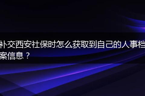 补交西安社保时怎么获取到自己的人事档案信息？