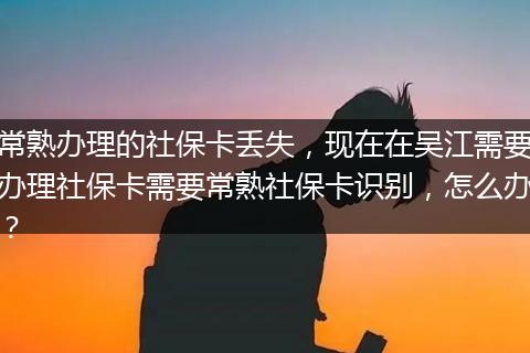 常熟办理的社保卡丢失，现在在吴江需要办理社保卡需要常熟社保卡识别，怎么办？