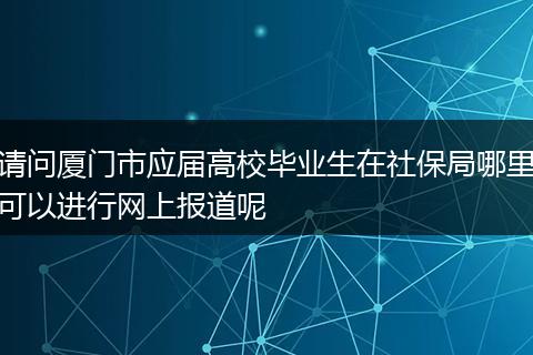 请问厦门市应届高校毕业生在社保局哪里可以进行网上报道呢