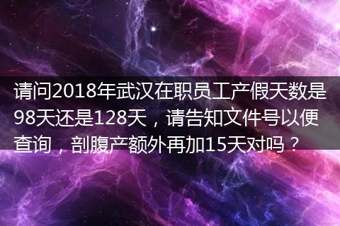 请问2018年武汉在职员工产假天数是98天还是128天，请告知文件号以便查询，剖腹产额外再加15天对吗？