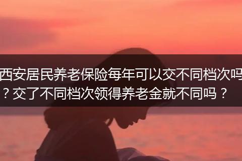 西安居民养老保险每年可以交不同档次吗？交了不同档次领得养老金就不同吗？