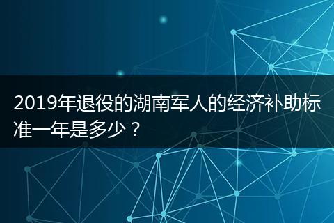 2019年退役的湖南军人的经济补助标准一年是多少？