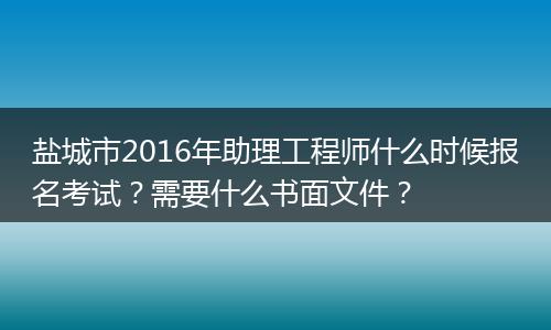 盐城市2016年助理工程师什么时候报名考试？需要什么书面文件？