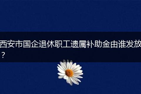 西安市国企退休职工遗属补助金由谁发放？