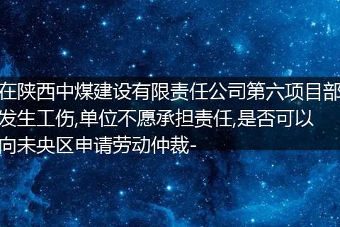 在陕西中煤建设有限责任公司第六项目部发生工伤,单位不愿承担责任,是否可以向未央区申请劳动仲裁-