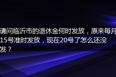 请问临沂市的退休金何时发放，原来每月15号准时发放，现在20号了怎么还没发？