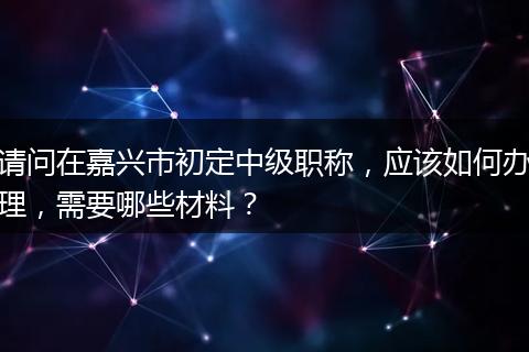 请问在嘉兴市初定中级职称，应该如何办理，需要哪些材料？