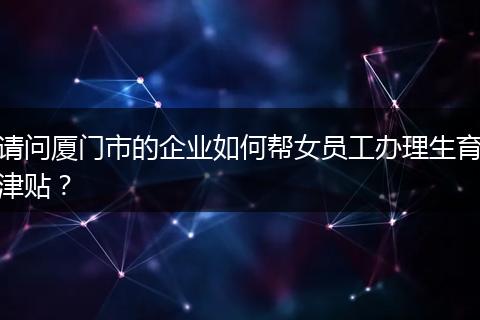 请问厦门市的企业如何帮女员工办理生育津贴？