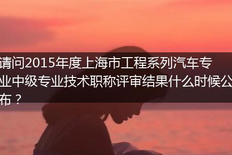 请问2015年度上海市工程系列汽车专业中级专业技术职称评审结果什么时候公布？