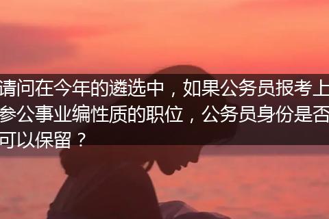 请问在今年的遴选中，如果公务员报考上参公事业编性质的职位，公务员身份是否可以保留？