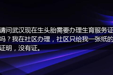 请问武汉现在生头胎需要办理生育服务证吗？我在社区办理，社区只给我一张纸的证明，没有证。