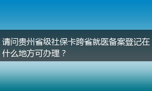 请问贵州省级社保卡跨省就医备案登记在什么地方可办理？