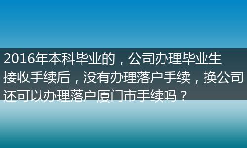 2016年本科毕业的，公司办理毕业生接收手续后，没有办理落户手续，换公司还可以办理落户厦门市手续吗？