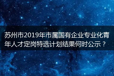 苏州市2019年市属国有企业专业化青年人才定岗特选计划结果何时公示？