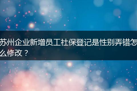 苏州企业新增员工社保登记是性别弄错怎么修改？