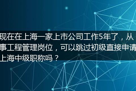 现在在上海一家上市公司工作5年了，从事工程管理岗位，可以跳过初级直接申请上海中级职称吗？