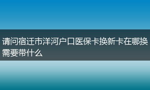 请问宿迁市洋河户口医保卡换新卡在哪换需要带什么