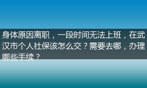 身体原因离职，一段时间无法上班，在武汉市个人社保该怎么交？需要去哪，办理哪些手续？