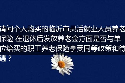 请问个人购买的临沂市灵活就业人员养老保险 在退休后发放养老金方面是否与单位给买的职工养老保险享受同等政策和待遇？
