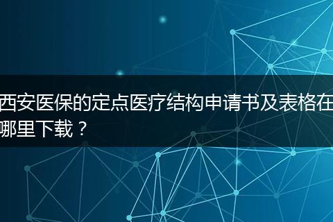 西安医保的定点医疗结构申请书及表格在哪里下载？