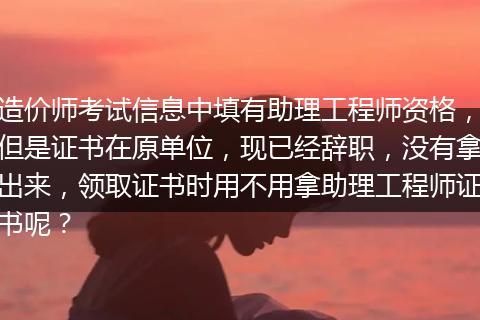 造价师考试信息中填有助理工程师资格，但是证书在原单位，现已经辞职，没有拿出来，领取证书时用不用拿助理工程师证书呢？