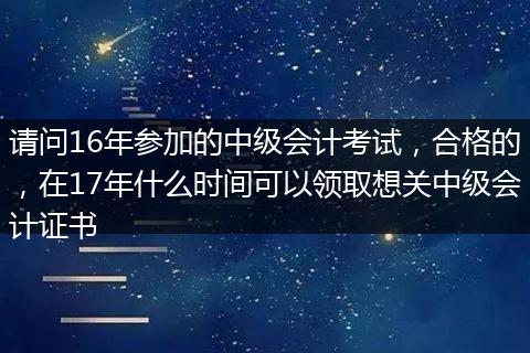 请问16年参加的中级会计考试，合格的，在17年什么时间可以领取想关中级会计证书