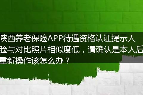 陕西养老保险APP待遇资格认证提示人脸与对比照片相似度低，请确认是本人后重新操作该怎么办？