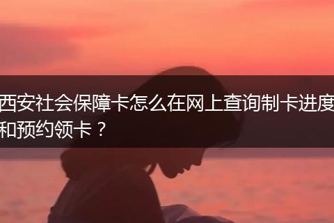 西安社会保障卡怎么在网上查询制卡进度和预约领卡？