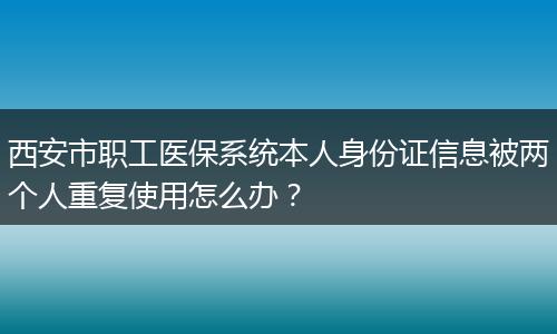 西安市职工医保系统本人身份证信息被两个人重复使用怎么办？