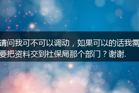 请问我可不可以调动，如果可以的话我需要把资料交到社保局那个部门？谢谢.