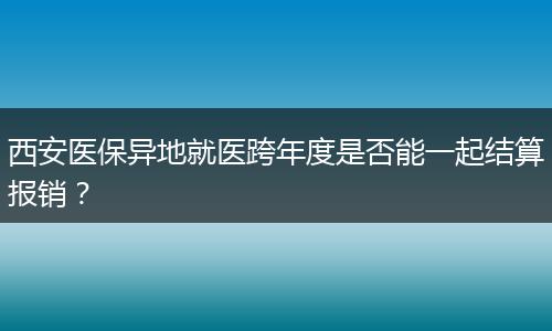 西安医保异地就医跨年度是否能一起结算报销？