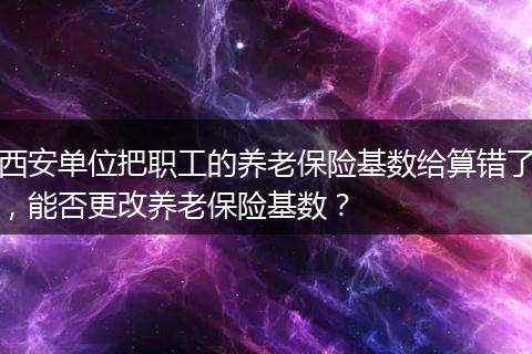 西安单位把职工的养老保险基数给算错了，能否更改养老保险基数？