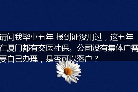 请问我毕业五年 报到证没用过，这五年在厦门都有交医社保。公司没有集体户需要自己办理，是否可以落户？