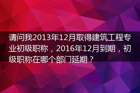 请问我2013年12月取得建筑工程专业初级职称，2016年12月到期，初级职称在哪个部门延期？