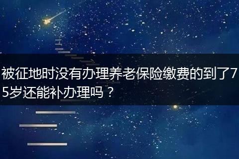 被征地时没有办理养老保险缴费的到了75岁还能补办理吗？