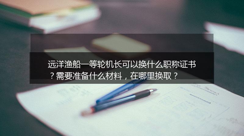 远洋渔船一等轮机长可以换什么职称证书？需要准备什么材料，在哪里换取？