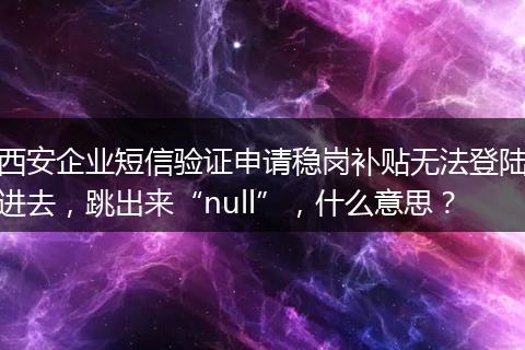 西安企业短信验证申请稳岗补贴无法登陆进去，跳出来“null”，什么意思？