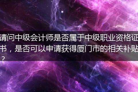 请问中级会计师是否属于中级职业资格证书，是否可以申请获得厦门市的相关补贴？