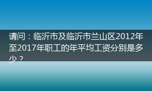请问：临沂市及临沂市兰山区2012年至2017年职工的年平均工资分别是多少？