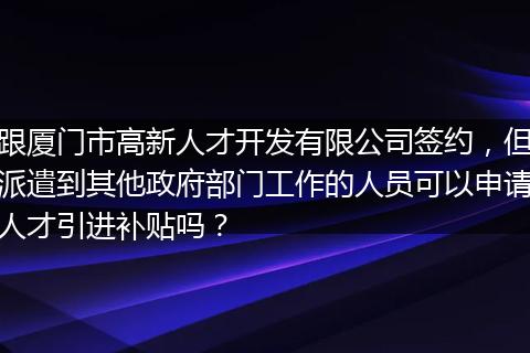 跟厦门市高新人才开发有限公司签约，但派遣到其他政府部门工作的人员可以申请人才引进补贴吗？