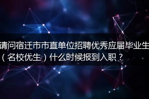 请问宿迁市市直单位招聘优秀应届毕业生（名校优生）什么时候报到入职？