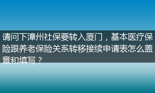 请问下漳州社保要转入厦门，基本医疗保险跟养老保险关系转移接续申请表怎么盖章和填写？